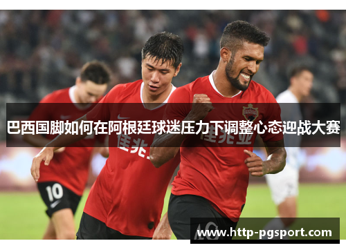 巴西国脚如何在阿根廷球迷压力下调整心态迎战大赛