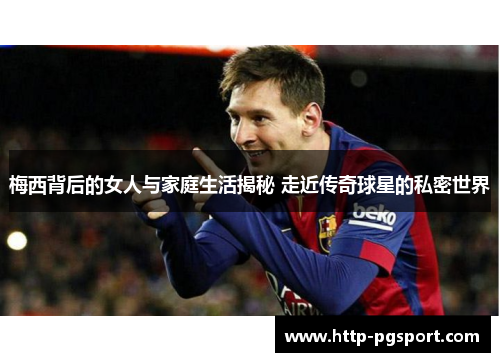 梅西背后的女人与家庭生活揭秘 走近传奇球星的私密世界