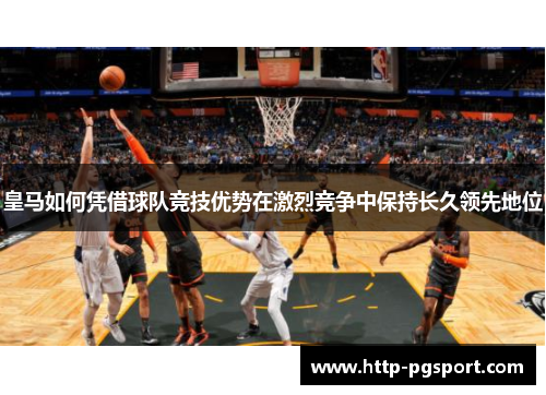 皇马如何凭借球队竞技优势在激烈竞争中保持长久领先地位