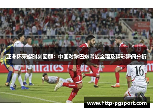 亚洲杯荣耀时刻回顾：中国对黎巴嫩激战全程及精彩瞬间分析
