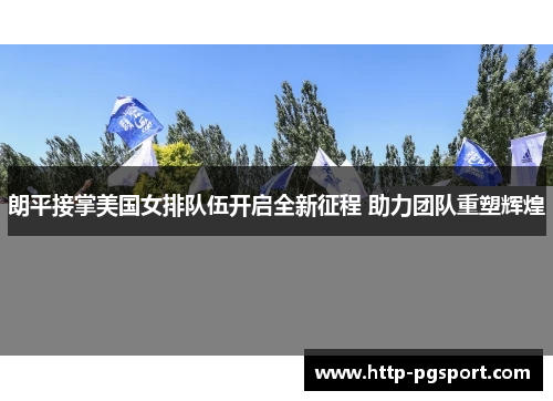朗平接掌美国女排队伍开启全新征程 助力团队重塑辉煌