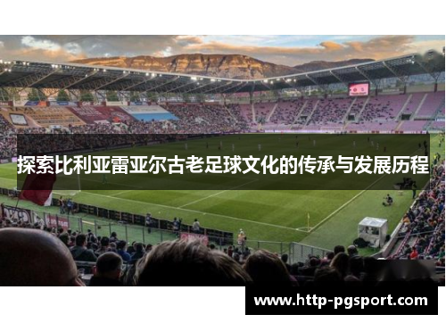 探索比利亚雷亚尔古老足球文化的传承与发展历程