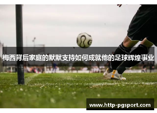 梅西背后家庭的默默支持如何成就他的足球辉煌事业