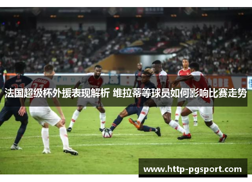 法国超级杯外援表现解析 维拉蒂等球员如何影响比赛走势